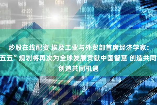 炒股在线配资 埃及工业与外贸部首席经济学家：“十五五”规划将再次为全球发展贡献中国智慧 创造共同机遇