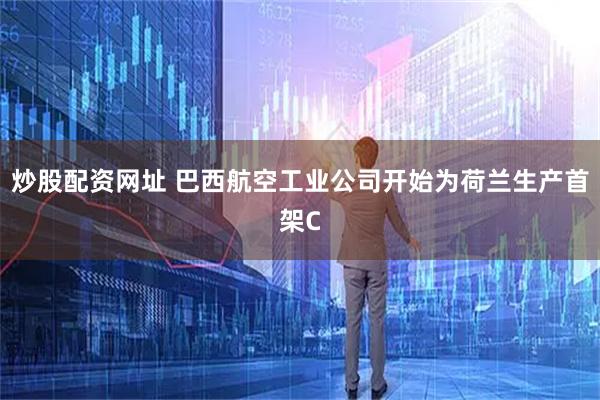 炒股配资网址 巴西航空工业公司开始为荷兰生产首架C