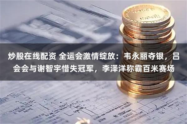 炒股在线配资 全运会激情绽放：韦永丽夺银，吕会会与谢智宇惜失冠军，李泽洋称霸百米赛场