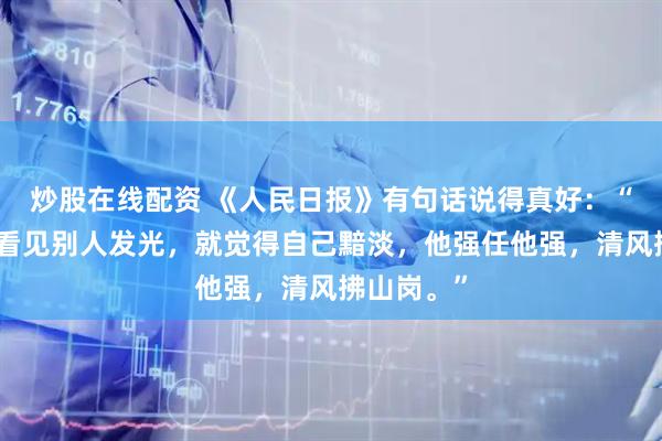 炒股在线配资 《人民日报》有句话说得真好：“千万不要看见别人发光，就觉得自己黯淡，他强任他强，清风拂山岗。”
