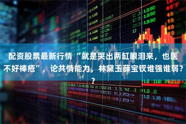 配资股票最新行情 “就是哭出两缸眼泪来，也医不好棒疮”，论共情能力，林黛玉薛宝钗谁强谁弱？