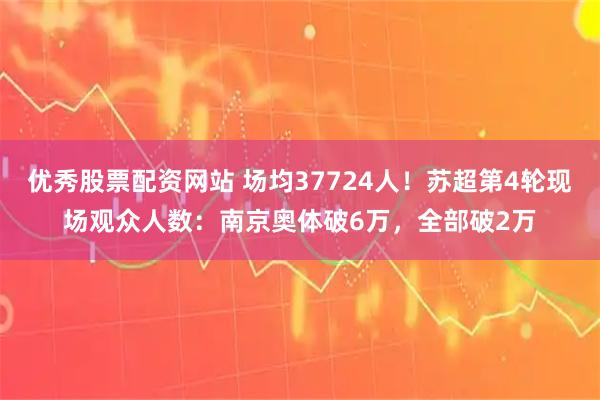 优秀股票配资网站 场均37724人！苏超第4轮现场观众人数：南京奥体破6万，全部破2万
