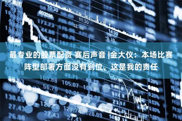 最专业的股票配资 赛后声音 |金大仪：本场比赛阵型部署方面没有到位，这是我的责任