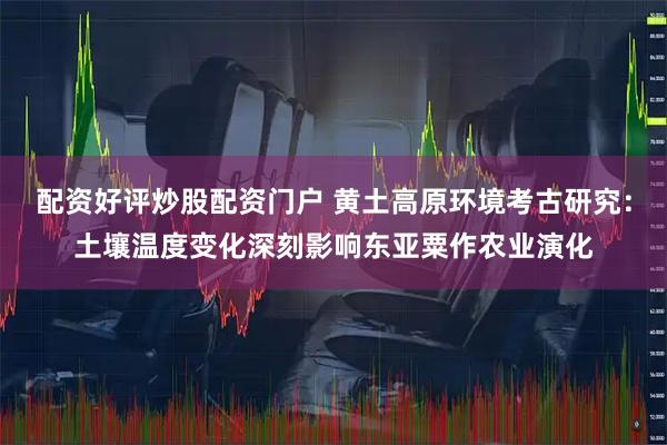 配资好评炒股配资门户 黄土高原环境考古研究：土壤温度变化深刻影响东亚粟作农业演化