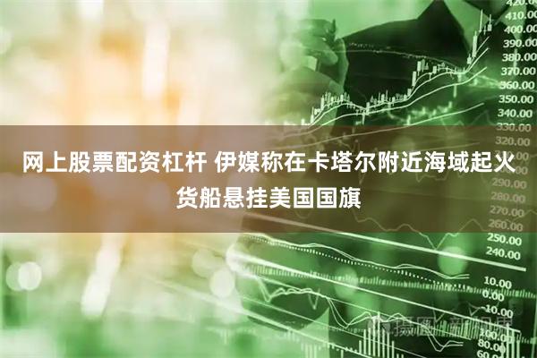 网上股票配资杠杆 伊媒称在卡塔尔附近海域起火货船悬挂美国国旗