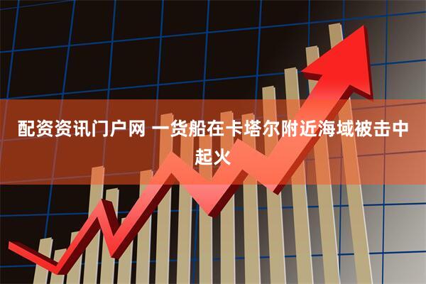 配资资讯门户网 一货船在卡塔尔附近海域被击中起火