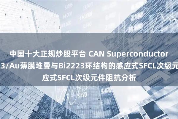 中国十大正规炒股平台 CAN Superconductors | 采用Y123/Au薄膜堆叠与Bi2223环结构的感应式SFCL次级元件阻抗分析